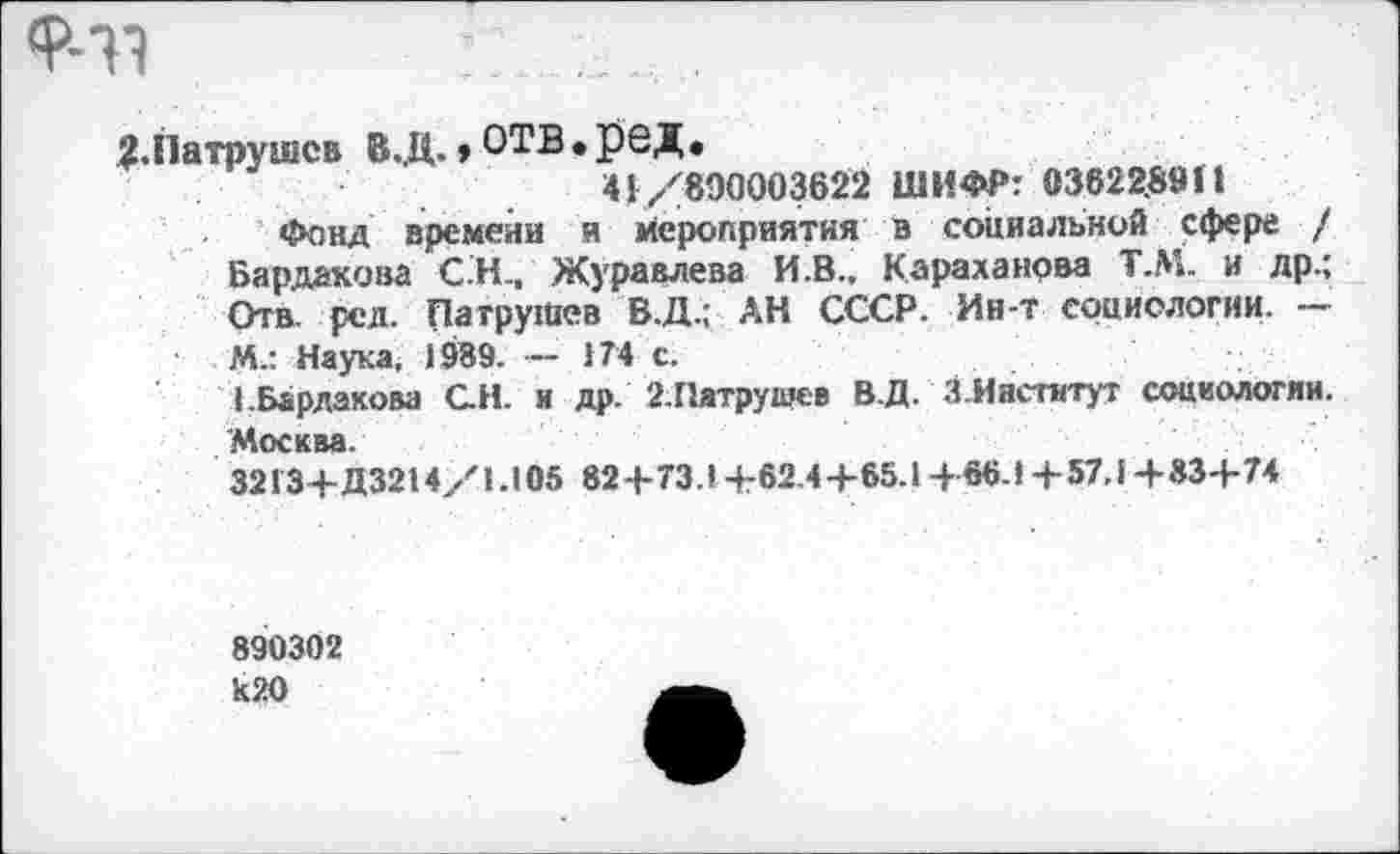 ﻿‘Р-31	....
?.Патрушев В..Ц., ОТВ • РОД.
41/890003622 ШИФР: 03822.89П
Фонд времени и мероприятия в социальной сфере / Бардакова С.Н., Журавлева И.В., Караганова Т.М. и др.; Отв, рсл. Патрушев В.Д.; АН СССР. Ин-т социологии. — М.: Наука. 1989. - 174 с.
1.Варлакова С.Н. и др. 2.Патрушев В.Д. ЗИнститут социологии. Москва.
3213+Д3214/1.105 82+73.1+62-4+65.1+66.1+57.1+83+74
890302 к20